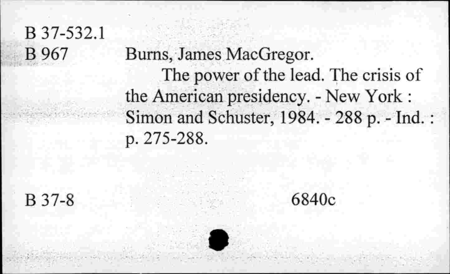 ﻿B 37-532.1 B967	Bums, James MacGregor. The power of the lead. The crisis of the American presidency. - New York : Simon and Schuster, 1984. - 288 p. - Ind. : p. 275-288.
B37-8	6840c